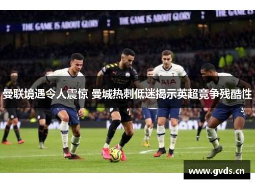 曼联境遇令人震惊 曼城热刺低迷揭示英超竞争残酷性